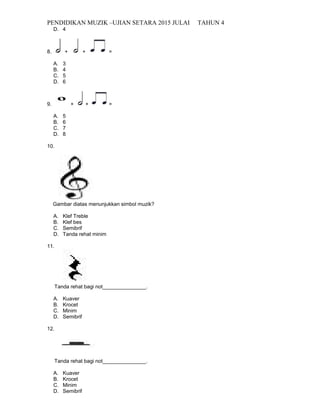 PENDIDIKAN MUZIK –UJIAN SETARA 2015 JULAI TAHUN 4
D. 4
8. + + =
A. 3
B. 4
C. 5
D. 6
9. + + =
A. 5
B. 6
C. 7
D. 8
10.
Gambar diatas menunjukkan simbol muzik?
A. Klef Treble
B. Klef bes
C. Semibrif
D. Tanda rehat minim
11.
Tanda rehat bagi not_______________.
A. Kuaver
B. Krocet
C. Minim
D. Semibrif
12.
Tanda rehat bagi not_______________.
A. Kuaver
B. Krocet
C. Minim
D. Semibrif
 