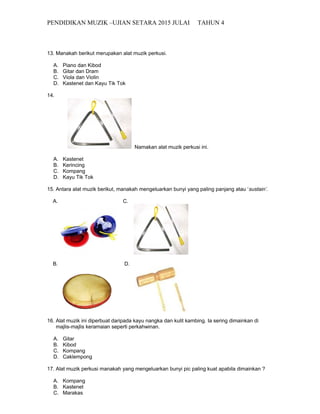 PENDIDIKAN MUZIK –UJIAN SETARA 2015 JULAI TAHUN 4
13. Manakah berikut merupakan alat muzik perkusi.
A. Piano dan Kibod
B. Gitar dan Dram
C. Viola dan Violin
D. Kastenet dan Kayu Tik Tok
14.
Namakan alat muzik perkusi ini.
A. Kastenet
B. Kerincing
C. Kompang
D. Kayu Tik Tok
15. Antara alat muzik berikut, manakah mengeluarkan bunyi yang paling panjang atau ‘sustain’.
A. C.
B. D.
16. Alat muzik ini diperbuat daripada kayu nangka dan kulit kambing. Ia sering dimainkan di
majlis-majlis keramaian seperti perkahwinan.
A. Gitar
B. Kibod
C. Kompang
D. Caklempong
17. Alat muzik perkusi manakah yang mengeluarkan bunyi pic paling kuat apabila dimainkan ?
A. Kompang
B. Kastenet
C. Marakas
 