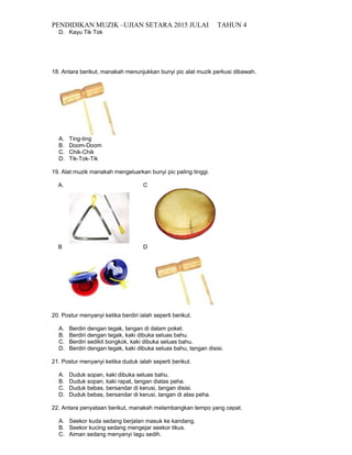 PENDIDIKAN MUZIK –UJIAN SETARA 2015 JULAI TAHUN 4
D. Kayu Tik Tok
18. Antara berikut, manakah menunjukkan bunyi pic alat muzik perkusi dibawah.
A. Ting-ting
B. Doom-Doom
C. Chik-Chik
D. Tik-Tok-Tik
19. Alat muzik manakah mengeluarkan bunyi pic paling tinggi.
A. C
B D
20. Postur menyanyi ketika berdiri ialah seperti berikut.
A. Berdiri dengan tegak, tangan di dalam poket.
B. Berdiri dengan tegak, kaki dibuka seluas bahu.
C. Berdiri sedikit bongkok, kaki dibuka seluas bahu.
D. Berdiri dengan tegak, kaki dibuka seluas bahu, tangan disisi.
21. Postur menyanyi ketika duduk ialah seperti berikut.
A. Duduk sopan, kaki dibuka seluas bahu.
B. Duduk sopan, kaki rapat, tangan diatas peha.
C. Duduk bebas, bersandar di kerusi, tangan disisi.
D. Duduk bebas, bersandar di kerusi, tangan di atas peha.
22. Antara penyataan berikut, manakah melambangkan tempo yang cepat.
A. Seekor kuda sedang berjalan masuk ke kandang.
B. Seekor kucing sedang mengejar seekor tikus.
C. Aiman sedang menyanyi lagu sedih.
 