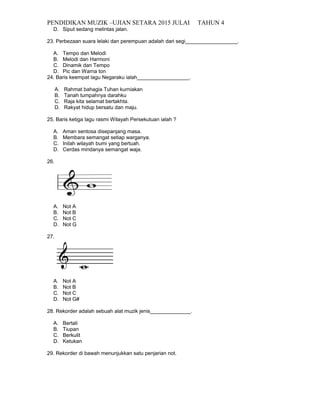 PENDIDIKAN MUZIK –UJIAN SETARA 2015 JULAI TAHUN 4
D. Siput sedang melintas jalan.
23. Perbezaan suara lelaki dan perempuan adalah dari segi__________________.
A. Tempo dan Melodi
B. Melodi dan Harmoni
C. Dinamik dan Tempo
D. Pic dan Warna ton
24. Baris keempat lagu Negaraku ialah__________________.
A. Rahmat bahagia Tuhan kurniakan
B. Tanah tumpahnya darahku
C. Raja kita selamat bertakhta.
D. Rakyat hidup bersatu dan maju.
25. Baris ketiga lagu rasmi Wilayah Persekutuan ialah ?
A. Aman sentosa disepanjang masa.
B. Membara semangat setiap warganya.
C. Inilah wilayah bumi yang bertuah.
D. Cerdas mindanya semangat waja.
26.
A. Not A
B. Not B
C. Not C
D. Not G
27.
A. Not A
B. Not B
C. Not C
D. Not G#
28. Rekorder adalah sebuah alat muzik jenis______________.
A. Bertali
B. Tiupan
C. Berkulit
D. Ketukan
29. Rekorder di bawah menunjukkan satu penjarian not.
 