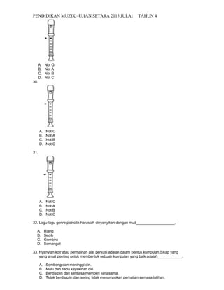 PENDIDIKAN MUZIK –UJIAN SETARA 2015 JULAI TAHUN 4
A. Not G
B. Not A
C. Not B
D. Not C
30.
A. Not G
B. Not A
C. Not B
D. Not C
31.
A. Not G
B. Not A
C. Not B
D. Not C
32. Lagu-lagu genre patriotik haruslah dinyanyikan dengan mud___________________.
A. Riang
B. Sedih
C. Gembira
D. Semangat
33. Nyanyian koir atau permainan alat perkusi adalah dalam bentuk kumpulan.Sikap yang
yang amat penting untuk membentuk sebuah kumpulan yang baik adalah____________.
A. Sombong dan meninggi diri.
B. Malu dan tiada keyakinan diri.
C. Berdisiplin dan sentiasa memberi kerjasama.
D. Tidak berdisiplin dan sering tidak menumpukan perhatian semasa latihan.
 