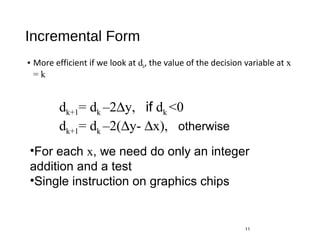 Incremental Form
• More efficient if we look at dk, the value of the decision variable at x
= k
11
dk+1= dk –2∆y, if dk <0
dk+1= dk –2(∆y- ∆x), otherwise
•For each x, we need do only an integer
addition and a test
•Single instruction on graphics chips
 