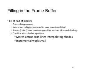 Filling in the Frame Buffer
• Fill at end of pipeline
• Convex Polygons only
• Nonconvex polygons assumed to have been tessellated
• Shades (colors) have been computed for vertices (Gouraud shading)
• Combine with z-buffer algorithm
• March across scan lines interpolating shades
• Incremental work small
14
 