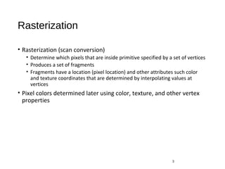 Rasterization
• Rasterization (scan conversion)
• Determine which pixels that are inside primitive specified by a set of vertices
• Produces a set of fragments
• Fragments have a location (pixel location) and other attributes such color
and texture coordinates that are determined by interpolating values at
vertices
• Pixel colors determined later using color, texture, and other vertex
properties
3
 