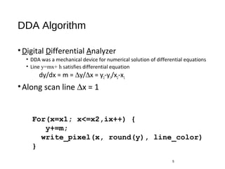 DDA Algorithm
•Digital Differential Analyzer
• DDA was a mechanical device for numerical solution of differential equations
• Line y=mx+ h satisfies differential equation
dy/dx = m = ∆y/∆x = y2-y1/x2-x1
•Along scan line ∆x = 1
5
For(x=x1; x<=x2,ix++) {
y+=m;
write_pixel(x, round(y), line_color)
}
 
