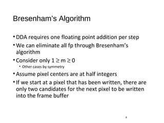 Bresenham’s Algorithm
•DDA requires one floating point addition per step
•We can eliminate all fp through Bresenham’s
algorithm
•Consider only 1 ≥ m ≥ 0
• Other cases by symmetry
•Assume pixel centers are at half integers
•If we start at a pixel that has been written, there are
only two candidates for the next pixel to be written
into the frame buffer
8
 