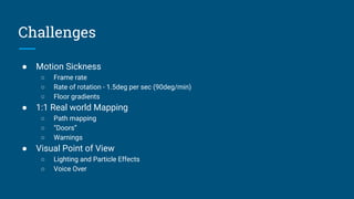 Challenges
● Motion Sickness
○ Frame rate
○ Rate of rotation - 1.5deg per sec (90deg/min)
○ Floor gradients
● 1:1 Real world Mapping
○ Path mapping
○ “Doors”
○ Warnings
● Visual Point of View
○ Lighting and Particle Effects
○ Voice Over
 