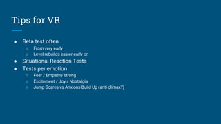 Tips for VR
● Beta test often
○ From very early
○ Level rebuilds easier early on
● Situational Reaction Tests
● Tests per emotion
○ Fear / Empathy strong
○ Excitement / Joy / Nostalgia
○ Jump Scares vs Anxious Build Up (anti-climax?)
 