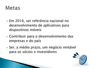    Em 2016, ser referência nacional no
    desenvolvimento de aplicativos para
    dispositivos móveis
   Contribuir para o desenvolvimento das
    empresas e do país
   Ser, a médio prazo, um negócio rentável
    para os sócios e investidores
 