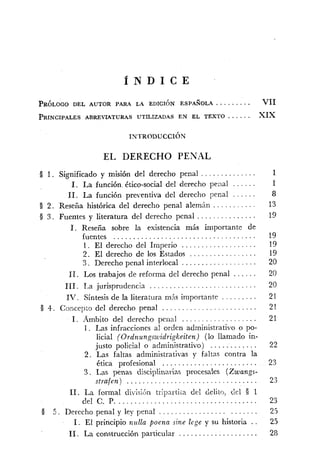 Í N D I C E
PRINCIPALESABREVIATURAS UTILIZADAS EN EL TEXTO . . . . . . XIX
EL DERECHO PENAL
. . . . . . . . . . . . . .O 1. Significado y misión del derecho penal 1
. . . . . .1. La función ético-social del derecho pena! 1
. . . . . .11. La función preventiva del derecho penal 8
. . . . . . . . . .D 2. Reseña histórica del derecho penal alemán 13
. . . . . . . . . . . . . . .8 3 . Fuentes y literatura del derecho penal 19
1. Reseña sobre la esistencia más importante de
fuentes . . . . . . . . . . . . . . . . . . . . . . . . . . . . . . . . . . . . 19
. . . . . . . . . . . . . . . . . . .1. El derecho del Imperio 19
. . . . . . . . . . . . . . . . ..2 El derecho de los Estados 19
. . . . . . . . . . . . . . . . . . .3 . Derecho penal interlocal 20
. . . . . .11. Los trabajos de reforma del derecho penal 20
. . . . . . . . . . . . . . . . . . . . . . . . . . .111. 1.a jurisprudencia 20
IV . Síntesis de la literatura m6s importante . . . . . . . . . 21
. . . . . . . . . . . . . . . . . . . . . . . .8 4. Concep~odel derecho penal 21
. . . . . . . . . . . . . . . . . . .1. Ambito del derecho penal 21
1. Las infracciones al orden administrativo o po-
licial (Ordnungszvidrigkeiten) (lo llamado in-
. . . . . . . . . . . .justo policial o administrativo) 22
2 . Las faltas administrativas y faltas contra la
. . . . . . . . . . . . . . . . . . . . . . . .ética profesional 23
3. Las penas disciplinarias procesales (Zwangs-
strafen) . . . . . . . . . . . . . . . . . . . . . . . . . . . . . . . . . 23
11. La formal divisijn triprirti~adel delito, d.1 5 1
del C. P. . . . . . . . . . . . . . . . . . . . . . . . . . . . . . . . . . . . 23
. . . . . . . . . . . . . . . . . . . . . . . .O 5. Derecho penal y ley penal 25
1. El principio nz~llapoena sine lege y su historia .. 25
. . . . . . . . . . . . . . . . . . . ..11 La construcción particular 28
 