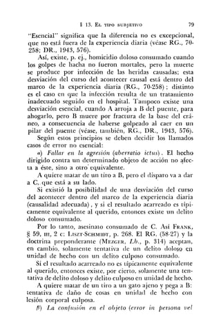 "Esencial" significa que la diferencia no es excepcional,
que no esti fuera de la experiencia diaria (véase RG., 70-
258; DR., 1943, 576).
Así, existe, p. ej., homicidio doloso consumado cuando
los golpes de hacha no fueron mortales, pero la muerte
se produce por infección de las heridas causadas; esta
desviación del curso del acontecer causal está dentro del
marco de la experiencia diaria (RG., 70-258) ; distinto
es el caso en que la infección resulta de un tratariiiento
inadecuado seguido eil el hospital. Tanipoco existe una
desviación esencial, cuarido A arroja a B del puente, para
ahogarlo, pero 13 muere por fractura de la base del crá-
neo, a consecuencia de haberse golpeado al caer en un
pilar del puente (véase, tariibién, RC., DR., 1943, 576).
Según estos principios se deben tleciclir los llamados
casos de error no esencial:
a) Fallar en la agresicín (aberratio ictus) . El liecho
dirigido contra un determinado objeto de acción no afec-
ta a éste, sino a otro"equivalente.
A quiere inatar de un tiro a B, pero el disparo va a dar
a C , que está a su lado.
Si existió la posibilidad de una desviación del curso
del acontecer dentro del marco de la experiencia diaria
(causalidad adecuada), y si el resultado acarreado es típi-
camente equivalente al querido, entonces existe un delito
doloso consunlado.
Por lo tanto, asesinato consuinado de C. Así FRANK,
59, III, 2 c; LISZT-SCHMIDT,p. 268. El RG. (58-27) y la
doctrina pi-eponderalite (MEZGER,Lb., p. 314) aceptan,
en cambio, solairiente tentativa (le un delito dolosu eii
unidad de hecho coi1 un delito culposo coiisumado.
Si el resultado acarreado iio es típicainenle equivalente
al querido, eritonces existe, por cierto, solarilente una ten-
tativa de delito doloso y delito culposo en uriitlad de hecho.
A quiere inatar de un tiro a un gato ajeno y pega a B:
tentativa de dalio de cosas en unidad de hecho con
lesión corporal culposa.
P ) IAaconflrsi(;n en el objeto (error in persona vel
 