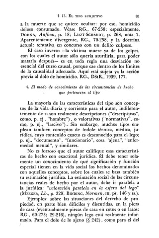 a la muerte que se quiere ocultar: por eso, homicidio
doloso consumado. Véase RG., 67-258; especialmente,
DOHNA,Aufbau, p. 18; LISZT-SCHMIDT,p. 268, nota 7.
Aparentemente divergente, RG., 70-258, y la doctrina
actual: tentativa en concurso con un delito culposo.
El caso inverso -la víctima muere ya de los golpes,
con los cuales el autor sólo quería aturdirla, para poder
matarla después- es en toda regla una desviación no
esencial del curso causal, porque cae dentro de los límites
de la causalidad adecuada. Aquí está sujeta ya la acción
previa al dolo de homicidio. RG., DStR., 1939, 177.
4. El modo de conocimiento de las circunstancias de hecho
que pertenecen al tipo
La mayoría de las características del tipo son concep-
tos de la vida diaria y corriente para el autor, indiferen-
temente de si son realmente descripciones ("descript~vas",
como, p. ej., "hombre"), o valorativas ("normativas", co-
mo, p. ej., '51ascivo"). Sin embargo, muchos tipos em-
plean también conceptos de índole técnica, médica, ju-
rídica, cuyo contenido exacto es desconocido para el lego;
p. ej., "documento", "funcionario", cosa "ajena", "enfer-
medad mental", y similares.
No es forzoso que el autor califique esas característi-
cas de hecho con exactitud jurídica. Él debe tener sola-
mente un conocimiento de qué significación y función
especial tienen en la vida social los hechos denominados
con aquellos conceptos, sobre los cuales se basa también
su estimación jurídica. La estimación social de las circuns-
tancias reales de hecho por el autor, debe ir paralela a
la jurídica: "valoración paralela en la esfera del lego"
(MEZGER,Lb., p. 328; BINDING,Normen, 111, ps. 146 y SS.).
Ejemplos: sobre las situaciones del derecho de pro-
piedad, en parte bien difíciles y discutidas, en la pieza
de caza (eventualmente piezas de caza en cotos o en lazos:
RG., 60-273; 29-216), ningún lego está realmente infor-
mado. Para el dolo de lo ajeno (S 242), como para el del
 