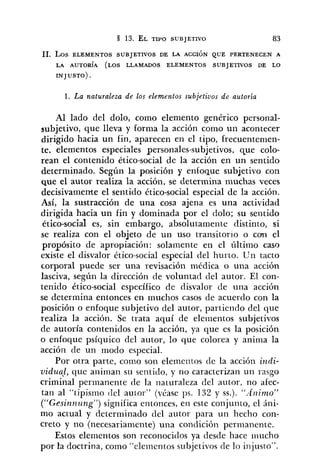 11. Los ELEMENTOS SUBJETIVOS DE LA ACCIÓN QUE PERTENECEN A
LA AUTORÍA (LOS LLAMADOS ELEMENTOS SUBJETIVOS DE LO
INJUSTO) .
1. La naturaleza de los elementos subjetivos de autoria
Al lado del dolo, como elemento genérico personal-
subjetivo, que lleva y forma la acción como un acontecer
dirigido hacia un fin, aparecen en el tipo, frecuentemen-
te, elementos especiales personales-subjetivos, que colo-
rean el contenido ético-social de la acción en un sentido
determinado. Según la posición y enfoque sub~etivocon
que el autor realiza la acción, se determina inuchas veces
decisivamente el sentido ético-social especial de la acción.
Así, la sustracción de una cosa ajena es una actividad
dirigida hacia un fin y dominada por el dolo; su sentido
ético-social es, sin embargo, absolutamente distinto, si
se realiza con el objeto de un uso transitorio o con el
propósito de apropiación: solamente en el último caso
existe el disvalor ético-social especial del hurto. Un tacto
corporal puede ser una revisación medica o una acción
lasciva, según la dirección de voluntad del autor. El con-
tenido ético-social específico de disvalor de una acción
se determina entonces en niuchos casos de acuerdo con la
posición o enfoque subjetivo del autor, partiendo del que
realiza la acción. Se trata aquí de elementos subjetivos
de autoría contenidos en la acción, ya que es la posición
o enfoque psíquico del autor, lo que colorea y anima la
acción de un modo especial.
Por otra parte, como son elerneritos cle la acción incli-
vidua), que animan su sentitlo, y no caracterizan un rasgo
criminal perinanente de la iiaturaleza del autor, no afec-
tar~al "tipisrno (le1 autor" (véase ps. 132 y SS.)."Animo"
("Gesinn~sng")significa entonces, en este conjunto, el áni-
mo actual y determinado del autor para un hecho con-
creto y no (necesariamente) una condición permanente.
Estos elementos son reconocidos ya desde hace riiiicho
por la doctrina, como "elementos subjetivos de lo iiijusto".
 