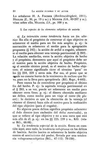Lo señalaron H. A. FI~CHER(Rechtswidrigkeit, 191l),
HEGLER(Z., 36, ps. 19 y SS.)y MEZGER(GS., 89-207y SS.);
véase sobre ello, MEZGER,Lb., ps. 168 y ss.
2. Las especies de los elementos subjetivos de autoria
a) La intención como tendencia hacia un fin ulte-
rior. En ella el propósito de concretar el tipo objetivo es
solamente el medio para un fin más amplio; p. ej.: la
sustracción es solamente el medio para la apropiación
propuesta (S 242) ; la acción de ardid o engaño, solamen-
te el medio para obtener una ventaja patrimonial (S 263) .
La relación medio-fin, entre la acción objetiva de hecho
y el propósito, demuestra que aquí el propósito debe ser
el motivo para la acción objetiva de hecho. Propósito,
eg el sentido técnico penal, es el motivo de hecho obje-
tivo; el mismo significado tiene el término "para" en
los 253, 229 y otros más. Por eso, el preso que se
-de no comete hurto de la vestimenta de recluso que lle-
va, pues no la lleva para apropiársela (RG. Rspr., 6-443).
Pero nunca ha de entenderse por propósito el último
fin del hecho. P. ej.: la aspirada ventaja patrimonial en
el 5 263, a su vez, puede ser solamente un medio para
obtener otros fines; p. ej.: el dinero obtenido mediante
un delito, como medio para un viaje al norte (de pla-
cer) ; lo decisivo es que la obtención de la ventaja (el
t3btener el dinero) haya sido el motivo para la realización
del tipo objetivo (para el engaño).
En alaunos pocos delitos significa propósito solamente
9
el dolo directo (con exclusión del dolus eventualis) , ya
que se refiere al tipo objetivo y no a una meta que está
más allá de él; p. ej.: en los SS 225, 239 y SS.,KO. (véa-
se RG., 66-88).
b) La tendencia especial de la acción. Entra en cues-
tión aquí, ante todo, la tendencia voluptuosa en los delitos
de lascivia. Acción lasciva es solamente la lesión objetiva
contra el sentimiento del pudor, llevada por una tenden-
cia voluptuosa-subjetiva (RG., 67-112; 70-159) .
 