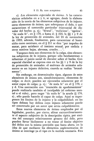 c) Los elementos especiales de ánimo. A las caracte-
rísticas señaladas en a y b, se agregan, desde la elabora-
ción de la teoría de los elementos subjetivos de lo injusto,
otros elementos de ánimo, que sobrepasan el dolo, y que
caracterizan el contenido particular ético-social de dis-
valor del hecho; p. ej.: "brutal", "ma!icioso", "egoísta",
"de mala fe", en 5 170, a hasta d; 3 223, b; 1 y 9 de
la ley de protección de animales, del 24 de noviembre
de 1933; además, finalmente, para caracterizar el homi-
cidio como asesinato, en el 5 211 se dice "por impulso de
matar, para satisfacer el instinto sexual, por codicia y
otros motivos bajos, alevosos, crueles. ..".
Tampoco éstos son elementos de la culpa, sino elemen-
tos subjetivos de lo injusto, porque sólo fundamentan o
refuerzan el juicio social de disvalor sobre el hecho. Con
especial claridad se expresa esto en los S$ 1 y 9 de la ley
de protección de animales: el maltrato de animales sola-
mente es un injusto delictivo, cuando se realiza "brutal-
mente".
Sin embargo, en determinados tipos, algunos de estos
elementos de ánimo son, simultáneamente, elementos de
culpa; es decir, pueden ser ejecutados solamente por el
autor capaz de culpa; p. ej.: "de mala fe" en el 170, c
y d. Una sustracción con "intención de apoderamiento"
puede realizarla también el inculpable (el enfermo men-
tal o el niño), pero negar "de mala fe" la ayuda (S 170,
c) , sólo puede hacerlo el capaz de culpa. Aquí se super-
ponen los límites de lo injusto y la culpabilidad; en los
tipos dolosos hay delitos cuyo injusto solamente puede
ser concretado por un autor que actúa culpablemente.
Estos nuevos elementos de ánimo empleados por el
legislador, pueden, por cierto, afinar extraordinariamen-
te el aspecto subjetivo de la descripción típica, por enci-
ma del concepto relativamente grosero del dolo, pero
pueden llevar fácilmente a no trazar el límite objetivo
del delito con la misma precisión que hasta ahora, en la
idea de que mediante los elementos suplementarios de
ánimo se restringe ya el tipo en la medida necesaria. Ésta
 