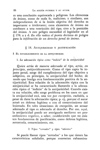 es una conclusión equivocada y peligrosa. Los elementos
de ánimo, como de mala fe, malicioso, y similares, son
independientes de si la lesión objetiva del derecho es
importante o irrelevante; estos elementos de ánimo no
conducen a una restricción del tipo, sino a la punición
del ánimo. A este peligro sucumbió el legislador en el
170, a y d. En ello radica el punto decisivo de peligro
para la infiltración de u n derecho penal de dnimo.
1 EL ESTABLECIMIENTO DE LA ANTIJURICIDAD.
1. La adecuación típica como "indicio" de la antijuricidad
Quien actúa de manera adecuada al tipo, actúa, en
principio, antijuridicamente. Como el tipo capta lo in-
justo penal, surge del cumplimiento del tipo objetivo y
subjetivo, en principio, la antijuricidad del hecho; de
modo que huelga otra fundamentación positiva de la an-
tijuricidad. Esta relación de la adecuación típica con la
antijuricidad se ha caracterizado llamando a la adecua-
ción típica el "indicio" de la antijuricidad. Cuando exis-
ta esa relación, sólo surge problema en los casos en que
la antijuricidad está, una vez por excepción. excluída, a
pesar de darse la adeciiación típica; p. ej., porque el autor
actuó en defensa legítima o con el consentimiento del
lesionado. En tales situaciones de excepción, un actuar
adecuado al tipo es adecuado al derecho. Por eso, aquí,
la antijuricidad puede ser averiguada mediante uii pro-
cediiiiiento n~gntiuo,a saber, estableciendo que no exis-
ten fundamentos de justificació~i,como defensa legítima,
autoayuda, consentimiento, etc.
2. Tipos "cerrados" y tipos "abiertos"
Se puede llamar tipos "cerrados" a los que tienen las
características señaladas, porque enumeran exhaustiva-
 