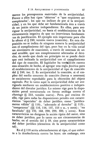 ¡mente los presupuestos materides de la antijuricidad.
Frente a ellos hay tipos "abiertos" o "que requieren ser
los que no indican de por sí la antijuri-
cidad, y en los que debe ser fundamentada ésta a través
de un juicio ulterior independiente. En ellos, para ave-
riguar la antijuricidad, no basta el establecimiento de la
circunstancia negativa de que no intervienen fundamen-
tos de justificación. El ejemplo más importante para ello
10 ofrece el 240, versión nueva (coacción). En esta dis-
posición no se indica de ninguna manera la antijuricidad
con el cumplimiento del tipo, pues hay en la vida social
un sinnúmero de coacciones, a través de amenaza de un
mal sensible, que son completamente adecuadas al dere-
cho, de modo que desde un principio no se puede- decir
que está indicada la antijuricidad con el cwiplimiento
del tipo de coacción. El legislador ha tombo.:en cuenta
esta situación de hecho, al agregar una regla positiva para
el establecimiento de la antijuricidad al tipo de coacción
del 240, inc. 2. Es antijuricidad la coacción, si el em-
pleo del medio concreto de coacción (fuerza o amenaza)
es- socialmente reprobable para la obtención del objeto
aspirado. Por lo tanto aquí la antijuricidad debe ser ave-
riguada mediante un establecimiento positivo e indepen-
diente del disvalor jurídico. Lo mismo rige para la dispo-
sición penal estructurada en forma análoga contra el
chantage (S 253, versión nueva). Pero, por encima de
ello, rige para todas las disposiciones penales con caracte-
rísticas "especiales" de deber jurídico, como "jurídica-
mente válido" (§ 110), "adecuado al derecho" (§ 113) ,
"competente" (§S 110, 116, 137, 153 y SS.,y otros) ; "no
facultado" (§S 132, 168, 290, 299, 300, y otros) . Estas
características no designan la acción típica del autor, sino
su deber jurídico, por lo tanto no son circunstancias de
hecho, en el sentido del S 59, sino puras características
del deber jurídico (elementos de la antijuricidad como
tal) .
En el 5 110 actúa adecuadamente al tipo, el que exhor-
ta a la desobediencia contra las leyes; sin embargo, esta
 
