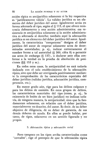 acción típica es antijurídica solamente si la ley respectiva
es "jurídicamente válida". La validez jurídica es un ele-
mento del deber jurídico del autor. Igualmente actúa en
forma adecuada al tipo, según el 113, el que ofrece resis-
tencia dolosamente a una acción administrativa; esa re-
sistencia es antijurídica solamente si la acción administra-
tiva es adecuada al derecho; también aquí la adecuación
jurídica es un elemento del deber jurídico del autor. Igual-
mente, la caracterhica "competente" designa el deber
jurídico del autor de respetar solamente actos de deter-
minadas autoridades; p. ej., indicar correctamente el
nombre frente a tal autoridad (S 360, cifra 8) o permitir
sus actos de embargo (S 137), o declarar ante ellas con-
forme a la verdad en la prueba de absolución de posi-
ciones (§S 153 y SS.).
En todos estos casos, la antijuricidad no está todavía
indicada con el solo establecimiento de la adecuación
típica, sino que debe ser averiguada positivamente inedian-
te la comprobación de las características especiales del
deber jurídico (validez jurídica, adecuación jurídica, com-
petencia, etc.).
En mayor grado aún, rige para los delitos culposos y
para los delitos de omisión. En estos grupos de delitos,
las características materiales del tipo (como, p. ej., la
existencia de lesión de un bien jurídico) no indican toda-
vía, de ninguna manera, la antijuricidad, sino que la fun-
damentan solamente, en relación con el deber jurídico,
materialmente no descrito, del autor. Es decir, de su deber
objetivo de diligencia, de su deber de garantía, de sus
demás deberes de ayuda. En ellos se puede hablar, por
tanto, de tipos, solamente en un sentido figurado y no
propio.
3. Adecuación tipica y adecuación social
Pero tampoco en los tipos arriba caracterizados como
"cerrados", rige el precepto de que la adecuación típica
 