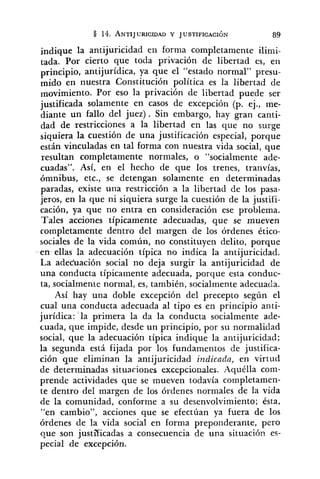 indique la antijuricidad en forma completamente ilimi-
tada. Por cierto que toda privación de libertad es, en
antijurídica, ya que el "estado normal" presu-
mido en nuestra Constitución política es la libertad de
movimiento. Por eso la privación de libertad puede ser
justificada solamente en casos de excepción (p. ej., me-
diante un fallo del juez). Sin embargo, hay gran canti-
dad de restricciones a la libertad en las que no surge
siquiera la cuestión de una justificación especial, porque
están vinculadas en tal forma con nuestra vida social, que
resultan completamente normales, o "socialmente ade-
cuadas". Así, en el hecho de que los trenes, tranvías,
ómnibus, etc., se detengan solamente en determinadas
paradas, existe una restricción a la libertad de los pasa-
jeros, en la que ni siquiera surge la cuestión de la justifi-
cación, ya que no entra en consideración ese problema.
Tales acciones típicamente adecuadas, que se mueven
completamente dentro del margen de los órdenes ético-
sociales de la vida común, no constituyen delito, porque
en ellas la adecuación típica no indica la antijuricidad.
La adeciiación social no deja surgir la antijuricidad de
una conducta típicamente adecuada, porque esta conduc-
ta, socialmente normal, es, también, socialmente adecuada.
Así hay una doble excepción del precepto según el
cual una conducta adecuada al tipo es en principio anti-
jurídica: la primera la da la conducta socialmente ade-
cuada, que impide, desde un principio, por su normalidad
social, que la adecuación típica indique la antijuricidad;
la segunda está fijada por los fundamentos de justifica-
ción que eliminan la antijuricidad indicada, en virtud
de determinadas situaciones excepcionales. Aquélla com-
prende actividades que se mueven todavía completamen-
te dentro del margen de los órdenes normales de la vida
de la comunidad, conforme a su desenvolvimiento; ésta,
"en cambio", acciones que se efectúan ya fuera de los
órdenes de la vida social en forma preponderante, pero
que son justi'ficadas a consecuencia de una situación es-
pecial de excepción.
 