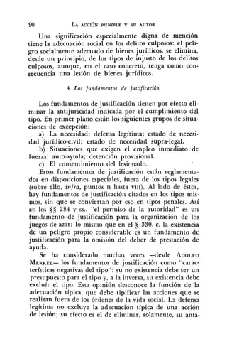 Una significación especialmente digna de mención
tiene la adecuación social en los delitos culposos: el peli-
gro socialmente adecuado de bienes jurídicos, se elimina,
desde un principio, de los tipos de injusto de los delitos
culposos, aunque, en el caso concreto, tenga como con-
secuencia una lesión de bienes jurídicos.
4. Los fundamentos de justificación
Los fundamentos de justificación tienen por efecto eli-
minar la antijuricidad indicada por el cumplimiento del
tipo. En primer plano están los siguientes grupos de situa-
ciones de excepción:
a) La necesidad: defensa legítima; estado de necesi-
dad jurídico-civil; estado de necesidad supra-legal.
b) Situaciones que exigen el empleo inmediato de
fuerza: auto-ayuda; detención provisional.
c) El consentimiento del lesionado.
Estos fundamentos de justificación están reglamenta-
dos en disposiciones especiales, fuera de los tipos legales
(sobre ello, infra,puntos 11 hasta VIII). Al lado de éstos,
hay fiindamentos de justificación citados en los tipos mis-
mos, sin que se conviertan por eso en tipos penales. Así
en los 284 y SS.,"el permiso de la autoridad" es un
fundamento de justificación para la organización de los
juegos de azar; lo mismo que en el 330, c, la existencia
de un peligro propio considerable es un fundamento de
justificación para la omisión del deber de prestación de
ayuda.
Se ha considerado muchas veces -desde ADOLFO
MERKEL-los fundamentos de justificación como "carac-
terísticas negativas del tipo": su no existencia debe ser un
presupuesto para el tipo y, a la inversa, su existencia debe
excluír el tipo. Esta opinión desconoce la función de la
adecuación típica, que debe tipificar las acciones que se
realizan fuera de los órdenes de la vida social. La defensa
legítima no excluye la adecuación típica de una acción
de lesión; su efecto es el de eliminar, solamente, su anta-
 