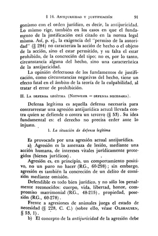 pnismo con el orden jurídico, es decir, la antijuricidad.
Lo mismo rige, también en los casos en que el funda-
mento de la justificación está citado en la norma legal
misma. Así, p. ej., la exigencia del "permiso de la autori-
dad" (S 284) no caracteriza la acción de hecho o el objeto
de la acción, sino el estar permitido, y su falta el estar
prohibido, de la concreción del tipo; no es, por lo tanto,
circunstancia alguna del hecho, sino una característica
de la antijuricidad.
La opinión defectuosa de los fundamentos de justifi-
cación, como circunstancias negativas del hecho, tiene un
efecto fatal en el ámbito de la teoría de la culpabilidad, al
tratar el error de prohibición.
Defensa legítima es aquella defensa necesaria para
contrarrestar una agresión antijurídica actual llevada con-
tra quien se defiende o contra un tercer? (§ 53) . Su idea
fundamental es: el derecho no precisa ceder ante lo
injusto.
1. La situación de defensa legitima
Es provocada por una agresión actual antijurídica.
a)! Agresión es la amenaza de lesión, mediante una
acción humana, de intereses vitales jurídicamente prote-
gidos (bienes jurídicos) .
Agresión es, en principio, un comportamiento positi-
vo, no un puro no hacer (RG., 60-298); sin embargo,
agresión es también la concreción de un delito de comi-
sión mediante omisión.
Defendible es todo bien jurídico, y no sólo los penal-
mente reconocidos: cuerpo, vida, libertad, honor, com-
promiso matrimonial (RG., 48-215), propiedad, pose-
sión (RG., 60-278).
Frente a agresiones de animales juega el estado de
necesidad (S 228, C. C.) (sobre ello, véase OLSHAUSEN,
§ 53, 1).
b) El concepto de la antijuricidad de la agresión debe
 