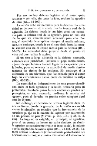 Por eso no hay defensa legítima si el autor quiso
lesionar y con ello, sin tener la idea, rechaza la agresión
de otro (RG., 54-199) .
La acción debe ser necesaria para la defensa. La nece-
sidad se determina (le acuerdo con la fuerza real de la
agresión. La defensa puede ir tan lejos como sea necesa-
rio para la defensa real de la agresión, pero no más allá
de lo que sea absolutamente necesario para ello. Por
eso, el agredido debe aplicar siempre el medio mínimo,
que, sin embargo, puede ir en el caso dado hasta la muer-
te, cuando ésta sea el último medio para la defensa (RG.,
55-82). La necesidad debe juzgarse desde el punto de
vista del que realiza la acción.
Si un tiro a larga distancia es la defensa necesaria,
entonces está justificado, también si pega mortalmente,
a besar de que hubiera bastado lograr la incapacidad para
la lucha, pues no tenemos la capacidad de medir absolu-
tamente los efectos de las acciones. Sin embargo, si la
diferencia es tan relevante, que fue evitable para el autor
bajo las circunstancias dadas, entra en cuestión la culpa
(RG., 66-285) .
La necesidad es independiente de una proporcionali-
dad entre el bien agredido y la lesión necesaria para su
protección. También puros bienes materiales pueden ser
protegidos, en caso necesario, mediante la muerte del
agresor, pues el derecho no precisa ceder tampoco aquí
ante lo injusto.
Sin embargo, el derecho de defensa legítima debe te-
ner su límite, donde la gravedad de la lesión sea social-
mente intolerable, en relación con la irrelevancia de la
agresión; p. ej.: en la muerte del agresor por sustracción
de un pedazo de pan (MAYER,p. 256, LK., 53, 11, 3,
~ 1 1 1 ) . La fuga no es exigible, en principio, al agredido,
pero sí, en cuanto su honor no sufra desdoro, en eludir
la agresión (especialmente frente al inculpable), lo mismo
que la aceptación de ayuda ajena (RG., 71-134, 72-58). La
mera defensa de desorden (eventualmente perturbación del
descanso nocturno) , se elimina totalmente del derecho de
 