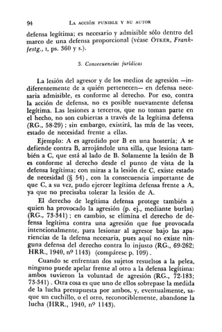 defensa legítima; es necesario y admisible sólo dentro del
marco de una defensa proporcional (véase OTKER,Frank-
festg., I, ps. 360 y s.).
3. Consecuencias jurídicas
La lesión del agresor y de los medios de agresión -in-
diferentemente de a quién pertenecen- en defensa nece-
saria admisible, es conforme al derecho. Por eso, contra
la acción de defensa, no es posible nuevamente defensa
legítima. Las, lesiones a terceros, que no toman parte en
el hecho, no son cubiertas a través de la legítima defensa
(RG., 58-29); sin embargo, existirá, las más de las veces,
estado de necesidad frente a ellas.
Ejemplo: A es agredido por B en una hostería; A se
defiende contra B, arrojándole una silla, que lesiona tam-
bién a C, que está al lado de B. Solamente la lesión de B
es conforme al derecho desde el punto de vista de la
defensa legítima; con miras a la lesión de C, existe estado
de necesidad (S 54), con la consecuencia importante de
que C, a su vez, pudo ejercer legítima defensa frente a A,
ya que no precisaba tolerar la lesión de A.
El derecho de legítima defensa protege también a
quien ha provocado la agresión (p. ej., mediante burlas)
(RG., 73-341) ; en cambio, se elimina el derecho de de-
fensa legítima contra una agresión que fue provocada
intencionalmente, para lesionar al agresor bajo las apa-
riencias de la defensa necesaria, pues aquí no existe nin-
guna defensa del derecho contra lo injusto (RG., 69-262;
HRR., 1940, no 1143) (compárese p. 109).
Cuando se enfrentan dos sujetos resueltos a la pelea,
ninguno puede apelar frente al otro a la defensa legítima:
ambos tuvieron la voluntad de agresión (RG., 72-183;
73-341). Otra cosa es que uno de ellos sobrepase la medida
de la lucha presupuesta por ambos, y, eventualmente, sa-
que un cuchillo, o el otro, reconociblemente, abandone la
lucha (HRR., 1940, no 1143).
 