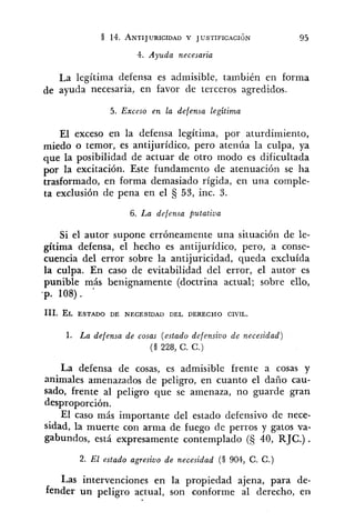 4. Ayuda necesaria
La legítima defensa es admisible, también en forma
de ayuda necesaria, en favor de terceros agredidos.
5. Exceso en la defensa Legitima
El exceso en la defensa legítima, por aturdimiento,
miedo o temor, es antijurídico, pero atenúa la culpa, ya
que la posibilidad de actuar de otro modo es dificultada
por la excitación. Este fundamento de atenuación se ha
trasformado, en forma demasiado rígida, en una comple-
ta exclusión de pena en el 53, inc. 3.
6. La defensa putativa
Si el autor supone erróneamente una situación de le-
gítima defensa, el hecho es antijurídico, pero, a conse-
cuencia del error sobre la antijuricidad, queda excluída
la culpa. En caso de evitabilidad del error, el autor es
punible más benignamente (doctrina actual; sobre ello,
-p. 108).
1. La defensa de cosas (estado defensivo de necesidad)
(9 228, C . C.)
La defensa de cosas, es admisible frente a cosas y
animales amenazados de peligro, en cuanto el daiío cau-
sado, frente al peligro que se amenaza, no guarde gran
desproporción.
El caso más importante del estado defensivo de nece-
sidad, la muerte con arma de fuego cle perros y gatos va-
gabundos, está expresamente contemplado ($ 40, RJC.) .
2. El estado agresivo de necesidad (9 904, C . C . )
Las intervenciones en la propiedad ajena, para de-
fender un peligro actual, son conforme al derecho, en
 