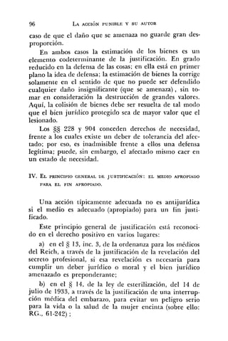 caso de que el daño que se amenaza no guarde gran des-
proporción.
En ambos casos la estimación de los bienes es un
elemento codeterrninante de la justificación. En grado
reducido en la defensa de las cosas; en ella está en primer
plano la idea de defensa; la estimación de bienes la corrige
solamente en el sentido de que no puede ser defendido
cualquier daño insignificante (que se amenaza), sin to-
mar en consideración la destrucción de grandes valores.
Aquí, la colisión de bienes debe ser resuelta de tal modo
que el bien jurídico protegido sea de mayor valor que el
lesionado.
Los 228 y 904 conceden derechos de necesidad,
frente a los cuales existe un deber de tolerancia del afec-
tado; por eso, es inadmisible frente a ellos una defensa
legítima; puede, sin embargo, el afectado mismo caer en
un estado de necesidad.
IV. EL PRINCIPIO GENERAL DE JUSTIFICACI~N: EL MEDIO APROPIADO
PARA EL FIN APROPIADO.
Una acción típicamente adecuada no es antijurídica
si el medio es adecuado (apropiado) para un fin justi-
ficado.
Este principio general de justificación está reconoci-
do en el derecho positivo en varios lugares:
a) en el tj 13, inc. 3, de la ordenanza para los médicos
del Reich, a través de la justificación cle la revelación del
secreto profesional, si esa revelación es necesaria para
cumplir un deber jurídico o moral y el bien jurídico
amenazado es preponderante;
b) en el 3 14, de la ley de esterilización, del 14 de
julio de 1933, a través de la justificación de una interrup-
ción médica del embarazo, para evitar un peligro serio
para la vida o la salud de la mujer encinta (sobre ello:
RG., 61-242) ;
 