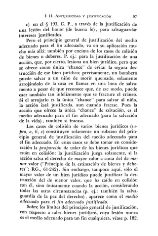 c) en el S 193, C. P., a través de la justificación de
una lesión del honor (de buena fe), para salvaguardar
intereses justificados.
Pero el principio general de justificación del medio
para el fin adecuado, va en su aplicación mu-
cho más allá; también por encima de los casos de colisión
de bienes o deberes. P. ej.: para la justificación de una
acción, que, por cierto, lesiona un bien jurídico, pero que
se ofrece corno única "chance" de evitar la segura des-
trucción de ese bien jurídico; precisamente, un bombero
puede salvar a un niño de morir quemado, solamente
arrojándolo de la casa en llamas en una lona de salva-
mento a pesar de que reconoce que, de ese modo, puede
caer también tan infelizmente que se fracture el cráneo.
Si el arrojarlo es la única "chance" para salvar al niño,
la acción está justificada, aun cuando fracase. Pues la
acción que ofrece la única "chance" de salvación, es el
medio adecuado para el fin adecuado (para la salvación
de la vida), también si fracasa.
Los casos de colisión de varios bienes jurídicos (su-
pra, a, b, c) constituyen solamente un subcaso del prin-
cipio general de justificación del medio adecuado para
el fin adecuado. En estos casos se debe tomar en conside-
ración la proporciórz de valor de los bienes jurídicos que
están en colisión: la justificación juega solan~ente,si la
acción salva el derecho de mayor valor a costa del de me-
nor valor ("Principio de la estimación de bienes y debe-
res"; RG., 61-242). Sin embargo, tampoco aquí, sólo el
mayor valor de un bien jurídico puede justificar la des-
trucción del de menor valor, que ha caído en colisión
con él, sino únicamente cuando la acción, considerando
todas las otras circunstancias (p. ej.: también la salva-
guardia de la paz del derecho), aparece como el medio
adecuado para el fin adecziado j~lstificado.
Sobre los límites del principio general de justificación,
con respecto a tales bienes jurídicos, cuya lesión nunca
es el medio adecuado para un fin Cualquiera, véase p. 182.
 