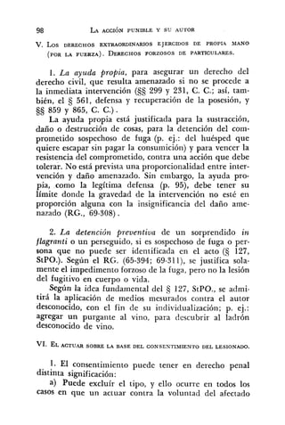 V. L O S DERECHOS EXTRAORDINARIOS EJERCIDOS DE PROPU MANO
(POR LA FUERZA). DERECHOSFORZOSOS DE PARTICULARES.
1. La ayuda propia, para asegurar un derecho del
derecho civil, que resulta amenazado si no se procede a
la inmediata intervención (SS 299 y 231, C. C.; así, tam-
bién, el 561, defensa y recuperación de la posesión, y
§S 859 y 865, C. C.).
La ayuda propia está justificada para la sustracción,
daño o destrucción de cosas, para la detención del com-
prometido sospechoso de fuga (p. ej.: del huésped que
quiere escapar sin pagar la consumición) y para vencer la
resistencia del comprometido, contra una acción que debe
tolerar. No está prevista una proporcionalidad entre inter-
vención y daño amenazado. Sin embargo, la ayuda pro-
pia, como la legítima defensa (p. 95), debe tener su
límite donde la gravedad de la intervención no esté en
proporción alguna con la insignificancia del daño ame-
nazado (RG., 69-308).
2. La detención preventiva de un sorprendido in
flagranti o un perseguido, si es sospechoso de fuga o per-
sona que no puede ser identificada en el acto (S 127,
StPO.). Según el RG. (65-394; 69-311), se justifica sola-
mente el impedimento forzoso de la fuga, pero no la lesión
del fugitivo en cuerpo o vida.
Según la idea fundamental del 127, StPO., se admi-
tirá la aplicación de medios mesurados contra el autor
desconocido, con el fin de su individualización; p. ej.:
agregar un purgante al vino, para descubrir al ladrón
desconocido de vino.
1. E1 consentimiento puede tener en derecho penal
distinta significación:
a) Puede excluír el tipo, y ello ocurre en todos los
casos en que un actuar contra la voluntad del afectado
 