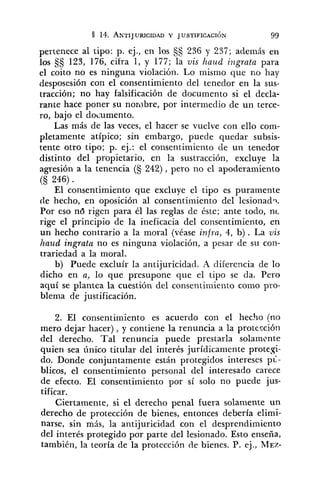pertenece al tipo: p. ej., en los SS 236 y 237; además en
los $5 123, 176, cifra 1, y 177; la vis haud ingrata para
el coito no es ninguna violación. Lo mismo que no hay
desposesión con el consentimiento del tenedor en la sus-
tracción; no hay falsificación de documento si el decla-
rante hace poner su nombre, por intermedio de un terce-
ro, bajo el documento.
Las más de las veces, el hacer se vuelve con ello com-
pletamente atípico; sin embargo, puede quedar subsis-
tente otro tipo; p. ej.: el consentimiento de un tenedor
distinto del propietario, en la sustracción, excluye la
agresión a la tenencia (S 242), pero no el apoderamiento
(S 246) .
El consentimiento que excluye el tipo es puramente
de hecho, en oposición al consentimiento del lesionadq.
Por eso nd rigen para él las reglas de éste; ante todo, nc
rige el principio de la ineficacia del consentimiento, en
un hecho contrario a la moral (véase infra,4, b) . La vis
haud ingrata no es ninguna violación, a pesar de su con-
trariedad a la moral.
b) Puede excluír la antijuricidad. A diferencia de lo
dicho en a, lo que presupone que el tipo se da. Pero
aquí se plantea la cuestión del consentinliento como pro-
blema de justificación.
2. El consentimiento es acuerdo con el hecho (no
mero dejar hacer), y contiene la renuncia a la protección
del derecho. Tal renuncia puede prestarla solamente
quien sea único titular del interés jurídicamente protesi-
do. Donde conjuntamente están protegidos intereses p i -
blicos, el consentimiento personal del interesado carece
de efecto. El consentimiento por sí solo no puede jus-
tificar.
Ciertamente, si el derecho penal fuera solamente un
derecho de protección de bienes, entonces debería elimi-
narse, sin mis, la antijuricidad con el desprendimiento
del interés protegido por parte del lesionado. Esto enseña,
también, la teoría de la protccción de bienes. P. ej., MEZ-
 