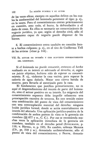 de las veces eficaz, excepto en aquellos delitos en los cua-
les la conformidad del lesionado pertenece al tipo; p. ej.,
en la usura. Para el consentimiento entran prácticamente
en cuestión, ante todo, el hurto, la defraudación y el
daño de cosas. En ellos es necesario un consentimiento de
negocio juridico, ya que, según el derecho civil, sólo el
plenamente capaz de negocio puede disponer de los
bienes.
6. El consentimiento entra también en cuestión fren-
te a hechos culposos; p. ej., en el tiro de Cuillermo Te11
de los artistas (véase p. 144) .
VII. EL ACTUAR EN INTERÉS Y CON SUPUESTO CONSENTIMIENTO
DEL LESIONADO.
Si el lesionado no puede consentir, entonces el hecho
realizado en su interés es adecuado al derecho, si, según
u n juicio objetivo, hubiera sido de esperar su consenti-
miento. P. ej., violentar la casa vecina, para reparar la
cañería de agua dañada. Matar una cierva herida de
muerte, para llevarla al autorizado para la caza.
El fundamento que justifica ~rimariamente,no es
aquí el desprendimiento del interés de parte del lesiona-
do, sino el actuar positivo en su interés. La exigencia del
consentimiento supuesto debe impedir solamente una
preocupación excesiva de terceros. En este sentido existe
una combinación del punto de vista del consentimiento
con una contemplación material del derecho: ninguna
lesión jurídica formal, donde se actúa materialmente en
interés del afectado. Una aplicación jurídico-positiva de la
combinación de ambos puntos de vista es la gerencia sin
mandato (S§ 677 y SS.,C. C.). Por eso se recomienda mu-
chas veces la aplicación inmediata de la gerencia sin
nlandato, también en el derecho penal (ZITELMANN,p.
116; v. HIPPEL,11, p. 249). En cambio, subraya MEZGER
!Lb... ps. 218 y SS.),demasiado unilateralmente, sólo el
punto de vista del consentimiento, y FRANK,demasia-
 