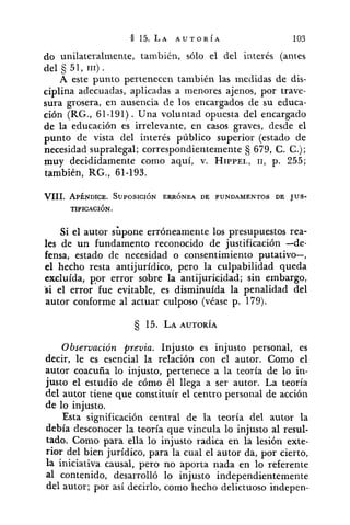 do unilateralmente, también, sólo el del interés (antes
del 5 51, 111) .
A este punto pertenecen también las medidas de dis-
ciplina adecuadas, aplicadas a menores ajenos, por trave-
sura grosera, en ausencia de los encargados de su educa-
ción (RG., 61-191). Una voluntad opuesta del encargado
de la educación es irrelevante, en casos graves, desde el
punto de vista del interés público superior (estado de
necesidad supralegal; correspondientemente (j 679, C. C.);
muy decididamente como aquí, v. HIPPEL,11, p. 255;
también, RG., 61-193.
VIII. APÉNDICE. SUPOSICI~NERRÓNEA DE FUNDAMENTOS DE JUS-
TIPICACI~N.
Si el autor sbpone erróneamente los presupuestos rea-
les de un fundamento reconocido de justificación -de-
fensa, estado de necesidad o consentimiento putativo-,
el hecho resta antijurídico, pero la culpabilidad queda
excluída, ppr error sobre la antijuricidad; sin embargo,
si el error fue evitable, es disminuída la penalidad del
autor conforme al actuar culposo (véase p. 179).
Observación previa. Injusto es injusto personal, es
decir, le es esencial la relación con el autor. Como el
autor coacuña lo injusto, pertenece a la teoría de lo in-
justo el estudio de cómo él llega a ser autor. La teoría
del autor tiene que constituír el centro personal de acción
de lo injusto.
Esta significación central de la teoría del autor la
debía desconocer la teoría que vincula lo injusto al resul-
tado. Como para ella lo injusto radica en la lesión exte-
rior del bien jurídico, para la cual el autor da, por cierto,
la iniciativa causal, pero no aporta nada en lo referente
al contenido, desarrolló lo injusto independientemente
del autor; por así decirlo, como hecho delictuoso indepen-
 