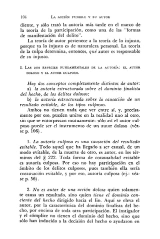 diente, y sólo trató la autoría más tarde en el marco de
la teoría de la participación, como una de las "formas
de manifestación del delito".
La teoría de autor pertenece a la teoría de lo injusto,
porque ya lo injusto es de naturaleza personal. La teoría
de la culpa determina, entonces, qué autor es responsable
de szc injusto.
1. LAS DOS ESPECIES FUNDAMENTALES DE LA AUTORÍA: EL AUTOR
DOLOSO Y EL AUTOR CULPOSO.
Hay dos conceptos completamente distintos de autor:
a) la azctoria estructurada sobre el dominio finalista
del hecho, de los delitos dolosos;
b) la autoria estructurada sobre la causación de u n
resul'tado evitable, de los tipos culposos.
Ambos no tierien nada que ver entre sí, y, precisa-
mente por eso, pueden unirse en la realidad uno al otro,
sin que se entorpezcan mutuamente: sólo así el autor cul-
poso puede ser el instrumento de un autor doloso (véa-
se p. 106) .
l . La autorin culposa es una causación del resultado
evitable. Todo aquel que ha llegado a ser causal, de un
modo evitable, de la muerte de otro, es autor, en los tér-
minos del 222. Toda forma de cocausalidad evitable
es autoría culposa. Por eso no hay participación en el
ámbito de los delitos culposos, pues también ella sería
cocausacióii evitable, y por eso, autoría culposa (ej.: véa-
se p. 56).
2. No es autor de una acción dolosa quien solamen-
te causa un resultado, sino quien tiene el dominio con-
ciente del hecho dirigido hacia el fin. Aquí se eleva el
autor, por la característica del dominio finalista del he-
cho, por encima de toda otra participación. El instigador
y el cómplice no tienen el dominio del hecho, sino que
sólo han inducido a la decisión del hecho o ayudaron en
 