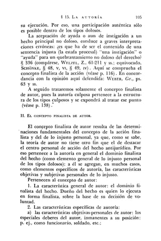 su ejecución. Por eso, una participación auténtica sólo
es posible dentro de los tipos dolosos.
La aceptación de ayuda o aun de instigación a un
hecho principal no doloso, conduce a graves interpreta-
ciones erróneas: :es que ha de ser el contenido de una
sentencia injusta (la estafa procesal) "una instigación" o
"ayuda" para un quebrantamiento no cioloso del derecho?
tj 336 (compárese, WELZEL,Z., 61-211 y SS.;equivocado,
SCHONKE, 48, v, VI, 49, IV).Aquí se comprueba el
concepto finalista de la acción (véase p. 116). En concor-
dancia con la opinión aquí defendida: ~VEBER,Gr., ps.
63 y SS.
A seguido trataremos solamente el concepto finalista
de autor, pues la autoría culposa pertenece a la estructu-
ra de los tipos culposos y se expondrá al tratar ese punto
(véase p. 138) .*
El concepto finalista de autor resulta de las determi-
naciones fundamentales del concepto de la acción fina-
lista y del de lo injusto personal, ya que, como se sabe,
la teoría de autor no tiene otro fin que el de destacar
el centro personal de acción del hecho antijurídico. Por
eso pertenece a la autoría en general el dominio finalista
del hecho (como elemento general de lo injusto personal
de los tipos dolosos); a él se agregan, en muchos casos,
como elementos específicos de autoría, las características
objetivas y subjetivas personales de lo injusto.
Pertenecen al concepto de autor:
1. La característica general de autor: el dominio fi-
nalista del hecho. Dueño del hecho es quien lo ejecuta
en forma finalista, sobre la base de su decisión de vo-
luntad.
2. Las características específicas de autoría:
a) las características objetivas-personales de autor: los
especiales deberes del autor, inmanentes a su posición;
p. ej., como funcionario, soldado, etc.;
 