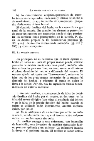b) las características subjetivas-personales de autor:
las intenciones especiales, tendencias y formas de ánimo o
de sentimiento; p. ej., intención de apropiación, propó-
sito deshonesto, ánimo brutal.
El dominio finalista del hecho es la característica ge-
neral de la autoría. En cambio, los elementos personales
de autor únicamente son necesarios donde el tipo particu-
lar los contiene como presupuestos de la autoría. P. ej.,
en los delitos propios de los funcionarios públicos (S§
331 y SS.); delitos con determinada intención (S§ 242 y
263), y cosas semejantes.
En principio, no es necesario que el autor ejecute el
hecho en todas sus fases de propia mano; puede servirse
para ello de medios mecánicos, como puede, también, uti-
lizar a terceros para sus fines, en tanto conserve él mismo
el pleno dominio del hecho, a diferencia dé1 tercero. El
tercero queda así como un "instrumento", mientras le
falte uno de los presupuestos necesarios de la autoría (el
dominio del hecho), y mientras él quede en quien le
lleva a la acción. Por eso, hay las siguientes formas funda-
mentales de autoría mediata:
1. Autoría mediata, a consecuencia de falta de domi-
nio finalista del hecho por el tercero, en dos casos: en la
falta del actuar dirigido (con miras al resultado del delito)
y en la falta de la propia decisión del hecho, cuando el
sujeto es utilizado como instrumento. Autoría mediata
existe, por tanto:
a) En la i~tilizaciónde un tercero que actúa no dolo-
samente, siendo indiferente que el tercero actúe culposa-
mente o completamente sin culpa.
Un médico entrega a una enfermera, con intención
de homicidio, una inyección de morfina demasiado fuer-
te, para ser aplicada a un enfermo. La enfermera inyecta
la droga y el paciente muere. El médico es autor doloso
 