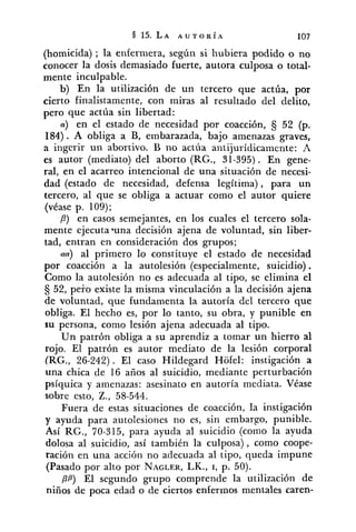 (homicida) ; la enfermera, según si hubiera podido o no
conocer la dosis demasiado fuerte, autora culposa o total-
mente inculpable.
b) En la utilización de un tercero que actúa, por
cierto finalistamente, con miras al resultado del delito,
pero que actúa sin libertad:
a) en el estado de necesidad por coacción, Ej 52 (p.
184). A obliga a B, embarazada, bajo amenazas graves,
a ingerir un abortivo. B no actúa antijurídicamente: A
es autor (mediato) del aborto (RG., 31-395). En gene-
ral, en el acarreo intencional de una situación de necesi-
dad (estado de necesidad, defensa legítima) , para un
tercero, al que se obliga a actuar como el autor quiere
(vdase p. 109);
P) en casos semejantes, en los cuales el tercero sola-
mente ejecutaBunadecisión ajena de voluntad, sin liber-
tad, entran en consideración dos grupos;
aa) al primero lo constituye el estado de necesidad
por coacción a la autolesión (especialmente, suicidio) .
Como la autolesión no es adecuada al tipo, se elimina el
52, peto existe la misma vinculación a la decisión ajena
de voluntad, que fundamenta la autoría del tercero que
obliga. El hecho es, por lo tanto, su obra, y punible en
su persona, como lesión ajena adecuada al tipo.
Un patrón obliga a su aprendiz a tomar un hierro al
rojo. El patrón es autor mediato de la lesión corporal
(RG., 26-242). El caso Hildegard Hofel: instigación a
una chica de 16 años al suicidio, mediante perturbación
psíquica y amenazas: asesinato en autoría mediata. Véase
sobre esto, Z., 58-544.
Fuera de estas situaciones de coacción, la instigación
y ayuda para autolesiones no es, sin embargo, punible.
Así RG., 70-315, para ayuda al suicidio (como la ayuda
dolosa al suicidio, así también la culposa) , como coope-
ración en una acción no adecuada al tipo, queda impune
(Pasado por alto por NAGLER,LK., I, p. 50).
PP) El segundo grupo comprende la utilización de
niños de poca edad o de ciertos enfermos mentales caren-
 