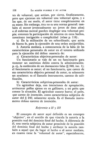 tes de voluntad, que actúan, por cierto, finalistamente,
pero que ejecutan sin voluntad una voluntad ajena, y a
los que, de ese modo, el autor tiene completamente en
su mano. Sin embargo, ésta no es una norma general: tam-
bién el menor (eventualmente uii joven de doce años)
o el enfermo mental pueden desplegar una voluntad pro-
pia; entonces la participación de terceros en estos hechos,
constituye instigación o complicidad (véase p. 116).
y) En la utilización de un subordinado, que actúa
de buena fe, para la ejecución de una orden antijurídica.
2. Autoría mediata, a consecuencia de la falta de las
características personales de autor en el tercero utilizado
para la ejecución del delito: ausencia de:
a) Características objetivas-personales de autor:
Un funcionario se vale de un no funcionario para
kometer un auténtico delito contra la administración;
p. ej., la confección de un documento falso (S 348, inc. 1);
el funcionario es autor; el no funcionario, que carece de
esa característica objetiva personal de autor, es solamente
un ayudante; es el llamado instrumento, carente de cali-
ficación.
b) Características subjetivas-personales de autor:
Un agricultor deja, con intenciones de apropiación,
arrinconar pollos ajenos en su gallinero, a un peón que
conoce la situación. El agricultor comete hurto; el peón,
que carece de intención, como característica subjetiva de
autor del 13 242, solamente ayuda. Es el llamado instru-
mento doloso carente de intención.
Referente a 11 y 111
El concepto de autor aquí definido es un concepto
"objetivo", en el sentido de que vincula la autoría a la
posesión real del dominio final del hecho. A diferencia de
él, una teoría subjetiva de autor prescinde de la posesión
del dominio final del hecho y atribuye la autoría tam-
bién a aquel que .da lugar al hecho o al autor mediato,
en cuanto tiene la "voluntad de autor", especialmente,
 