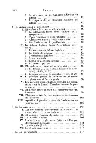 XIV f N D I C E
1. La naturaleza de los elementos subjetivos de
autoría .................................
2. Las especies de los elementos subjetivos de
autoría . . . . . . . . . . . . . . . . . . . . . . . . . . . . . . . . .
. . . . . . . . . . . . . . . . . . . . . . .'5 14. Antijuricidad y justificación
. . . . . . . . . ..I El establecimiento de la antijuricidad
1. La adecuación típica como "indicio" de la
. . . . . . . . . . . . . . . . . . . . . . . . . . . .antijuricidad
2. Tipos "cerrados" y tipos "abiertos" . . . . . . . . .
3 . Adecuación típica y adecuación social ......
4 . Los fundamentos de justificación . . . . . . . . . .
11. La defensa legítima (Notwelzr =defensa nece-
saria) . . . . . . . . . . . . . . . . . . . . . . . . . . . . . . . . . . . . . .
1. La situación de defensa legítima . . . . . . . . . . .
2 . La acción de defensa . . . . . . . . . . . . . . . . . . . . .
3. Consecuenciasjurídicas . . . . . . . . . . . . . . . . . . . .
4 . Avuda necesaria . . . . . . . . . . . . . . . . . . . . . . . . . .
altima . . . . . . . . . . . . . . .5. Exceso en la defensa le. ' '
6. La defensa putativa . . . . . . . . . . . . . . . . . . . . . .
111. El estado de necesidad del derecho civil ........
1. La defensa de cosas (estado defensivo de nece-
sidad) (3 228. C.C.) . . . . . . . . . . . . . . . . . . . . .
2. El estado agresivo de necesidad (S 904. C.C.)
IV. El principio general de justificación: el medio
apropiado para cl fin apropiado . . . . . . . . . . . . . . .
V. Los derechos extraordinarios ejercidos de propia
mano (por la fuerza) . Derechos forzosos de par-
ticulares . . . . . . . . . . . . . . . . . . . . . . . . . . . . . . . . . . . .
VI . El actuar sobre la base del consentimiento del
. . . . . . . . . . . . . . . . . . . . . . . . . . . . . . . . . . .lesionado
VI1. El actuar en interés y con supuesto consentimiento
. . . . . . . . . . . . . . . . . . . . . . . . . . . . . . .del lesionado
VI11. Apéndice. Suposición errónea de fundamentos de
. . . . . . . . . . . . . . . . . . . . . . . . . . . . . . . .justificación
3 15. La autoría . . . . . . . . . . . . . . . . . . . . . . . . . . . . . . . . . . . . . .
1. Las dos especies fundamentales de la autoría: el
autor doloso y el autor culposo . . . . . . . . . . . . . . .
11. El concepto finalista de autor . . . . . . . . . . . . . . .
111. La autoria mediata . . . . . . . . . . . . . . . . . . . . . . . . .
IV . Los delitos de propia mano (sólo comisibles por
determinadas personas) . . . . . . . . . . . . . . . . . . . . . .
. . . . . . . . . . . . . . . . . . . . . . . . ..V La cpautona ( S 47)
. . . . . . . . . . . . . . . . . . . . . . . ..VI La abtoria secundaria
. . . . . . . . . . . . . . . . . . . . . . . . . . . . . . . .16. La participación
 