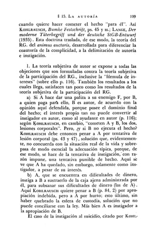 cuando quiere hacer cometer el hecho "para él". Así
KOHLRAUSCH,Bumke Festschrift, ps. 45 y SS.;LANGE,Der
moderne Taterbegriff und der dez~tscheStGB-Entwurf
(1935). Esta doctrina traslada, de ese modo, la teoría del
RG. del animus az~ctoris,desarrollada para diferenciar la
coautoría de la complicidad, a la delímitación de autoría
e instigación.
1. La teoría subjetiva de autor se expone a todas las
objeciones que son formuladas contra la teoría subjetiva
de la participación del RG., inclusive la "fórmula de in-
tereses" (sobre ello p. 116). También los resultados a los
cuales llega, satisfacen tan poco como los resultados de la
teoría subjetiva de la participación del RG.
a) Si A hace dar una paliza a su enemigo F, por B,
a quien paga par> ello, B es autor, de acuerdo con la
opinión aquí defendida, porque posee el dominio final
del hecho; el interés propio tan no puede convertir al
instigador en autor, como al ayudante en autor (p. 116);
según KOHLRAUSCH,en cambio, "cometen A y B, los dos,
lesiones corporales". Pero, ¿y si B no ejecuta el hecho?
KOHLRAUSCHdebe entonces penar a A por tentativa de
lesión corporal (ps. 43 y 47), solución que, evidentemen-
te, no concuerda con la situación real de la vida y sobre-
pasa de modo esencial la adecuación típica, porque, de
ese modo, se hace de la tentativa de instigación,'con ra-
zón impune, una tentativa punible de hecho. Aquí se
ve que A ha quedado, sin embargo, solamente como ins-
tigador, a pesar de su interés.
b) A, que se encuentra en dificultades de dinero,
instiga a B a sustraerlo de la caja ajena administrada por
él, para subsanar sus dificultades de dinero (las de A).
Aquí KOHLRAUSCHquiere penar a B (p. 84, 2) por apro-
piación indebida, pero a A por hurto; esto último, sin
haber quebrado la esfera de custodia, solución que no
puede conciliarse con la ley. Más bien A es instigador a
la apropiación de B.
El caso de la instigación al suicidio, citado por KOHL-
 