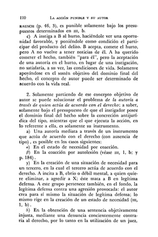 RAUSCH (p. 46, 3), es punible solamente bajo los presu-
puestos determinados en 111, b.
c) A instiga a B al hurto, haciéndole ver una oportu-
nidad favorable, y poniéndole como condición el parti-
cipar del producto del delito. B acepta, comete el hurto,
pero A no vuelve a tener noticias de él. A ha querido
cometer el hecho, también "para él", pero la aceptación
de una autoría en el hurto, en lugar de una instigación,
no satisfaría, a su vez, las condiciones de vida. Solamente
apoyándose en el sostén objetivo del dominio final del
hecho, el concepto de autor puede ser determinado de
acuerdo con la vida real.
2. Solamente partiendo de ese concepto objetivo de
autor se puede solucionar el problema de la auforía a
través de quien actúa de acz~erdocon el derecho; a saber,
solamente bajo el presupuesto de que el instigador posee
el dominio final del hecho sobre la concreción antijurí-
dica del tipo, mientras que el que ejecuta la acción, en
lo referente a ella, es solamente su instrumento.
a) Una autoría mediata a través de un instrumento
que actúa de acuerdo con el derecho (con ausencia de
tipo), es posible en los casos siguientes:
a) En el estado de necesidad por coacción.
P) En la coacción por autolesión (véase 111, 1, b; y
p. 184).
y) En la creación de una situación de necesidad para
un tercero, en la cual el tercero actúa de acuerdo con el
derecho. A incita a B, ebrio o débil mental, a quien quie-
re eliminar, a agredir a X; éste mata a B en legítima
defensa. A este grupo pertenece también, en el fondo, la
legítima defensa contra una agresión provocada: el autor
crea para sí mismo la situación de legítima defensa; lo
mismo rige en la creación de un estado de necesidad (111,
1, b).
6) En la obtención de una sentencia objetivamente
injusta, mediante una denuncia concientemente contra-
ria al derecho, por lo tanto en la utilización de un juez,
 