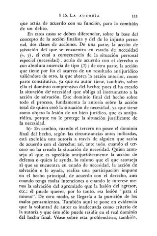 que actúa de acuerdo con su función, para la comisión
de un delito.
En estos casos se deben diferenciar, sobre la base del
concepto de la acción finalista y del de lo injusto perso-
nal, dos clases de acciones. De una parte, la acción de
salvación del que se encuentra en estado de necesidad
(a, y), el cual a consecuencia de la situación personal
especial (necesidad), actúa de acuerdo con el derecho o
con absoluta ausencia de tipo (A?); de otra parte, la acción
que tiene por fin el acarreo de un resultado antijuridico
valiéndose de otro, la que abarca la acción anterior, como
parte constitutiva, ya que su autor tiene, también, sobre
ella el dominio comprensivo del hecho; pues él ha creado
la situación de'necesidad que obliga al instrumento a la
acción de salvación. Este dominio final del hecho sobre
todo el proceso, fundamenta la autoría sobre la acción
total de quien creó la situación de necesidad, ya que tiene
como objeto la lesión de un bien jurídico, que es antiju-
rídica, porque no le protege la situación justificante de
la necesidad.
b)- En cambio, cuando el tercero no posee el dominio
final del hecho, segíin las circunstancias antes indicadas,
está excluída una autoría a través de alguien que actiía
de acuerdo con el derecho; así, ante todo, cuando el ter-
cero no ha creado la situación de necesidad. Quien acon-
seja al que es agredido antijurídicamente la acción de
defensa o quien le ayuda, lo mismo que el que aconseja
al que se encuentra en estado de necesidad, la acción de
salvación o le ayuda, realiza una participación impune
en el hecho principal, de acuerdo con el derecho, aun
cuando tenga malas intenciones o cuando le interese me-
nos la salvación del apremiado que la lesión del agresor,
etc.; él puede querer, por lo tanto, esa lesión "para si
mismo". De otro modo, se llegaría a la punición de los
malos pensamientos. También aquí se pone en evidencia
que la voluntatl de autor es inadecuada como criterio de
la autoría y que éste sólo puede residir en el real dominio
del hecho final. Véase sobre esta problemática, también,
 