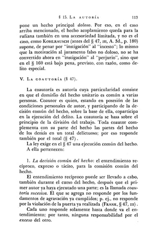 pone un hecho principal doloso. Por eso, en el caso
arriba mencionado, el hecho acoplamiento queda para la
rufiana también en una accesoriedad limitada, y no es el
caso, como KOHLRAUSCH(antes del 47, III,A. Sd., p. 180)
supone, de penar por "instigación" al "incesto"; lo mismo
que la motivación al juramento falso no doloso, no se ha
convertido ahora en "instigación" al "perjurio", sino que
en el 160 está bajo pena, previsto, con razón, como de-
lito especial.
La coautoría es autoría cuya particularidad consiste
en que el domiriio del hecho unitario es común a varias
personas. Coautor es quien, estando en posesión de las
condiciones personales de autor, y participando de la de-
cisión común del hecho, sobre la base de ella, coparticipa
en la ejecución del delito. La coautoría se basa sobre el
principio de la división del trabajo. Toda coautor com-
plementa con su parte del hecho las partes del hecho
'de los demás en un total delictuoso; por eso responde
también por el total (5 47).
La ley exige en el 47 una ejecución común del hecho.
A ella pertenecen:
1. La decisión común del hecho: el entendimiento re-
cíproco, expreso o tácito, para la comisión común del
hecho.
El entendimiento recíproco puede ser llevado a cabo,
también durante el curso del hecho, después que el pri-
mer autor ya haya ejecutado una parte; es la llamada coau-
toria sucesiva. El que se agrega no responde por los fun-
damentos de agravación ya cumplidos; p. ej., no responde
por la violación de la puerta ya realizada (FRANK, 47, III) .
Cada uno responde solamente hasta donde va el en-
tendimiento; por tanto, ninguna responsabilidad por el
exceso del otro.
 