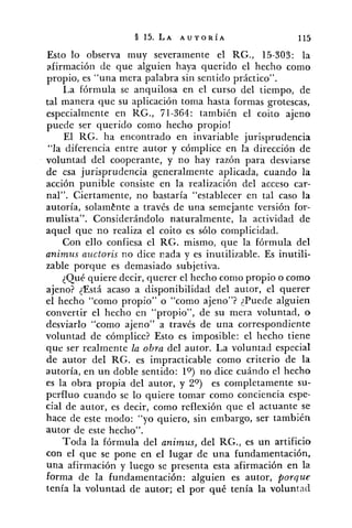 Esto lo observa muy severamente el RG., 15-303: la
~firmaciónde que alguien haya querido el hecho como
propio, es "una mera palabra sin sentido práctico".
I,a fórmula se anquilosa en el curso del tiempo, de
tal manera que su aplicación toma hasta formas grotescas,
especialmente en KG., 71-364: también el coito ajeno
puede ser querido como hecho propio!
El KG. ha encontrado en invariable jurisprudencia
"la diferencia entre autor y córnplice en la dirección de
voluntad del cooperante, y no hay razón para desviarse
de esa jurisprudencia generalmente aplicada, cuando la
acción punible consiste en la realización del acceso car-
nal". Ciertamente, no bastaría "establecer en tal caso la
autoría, solamt?nte a través de una semejante versión for-
mulista". Considerándolo naturalmente, la actividad de
aquel que no realiza el coito es sólo complicidad.
Con ello confiesa el RG. mismo, que la fórmula del
animus az~ctorisno dice 11ada y es inutilizable. Es inutili-
zable porque es demasiado subjetiva.
qué quiere decir, querer el hecho como propio o como
ajeno? <Está acaso a disponibilidad del autor, el querer
el hecho "como propio" o "como ajeno"? {Puede alguien
convertir el hecho en "propio", de su mera voluntad, o
desviarlo "como ajeno" a través de una correspondiente
voluntad de cómplice? Esto es imposible: el liecho tiene
que ser realmente la obra del autor. La voluntad especial
de autor del RG. es impracticable como criterio de la
autoría, en un doble sentido: lo) no dice cuándo el hecho
es la obra propia del autor, y 2") es completamente su-
perfluo cuando se lo quiere tomar como conciencia espe-
cial de autor, es decir, como reflexión que el actuante se
hace de este modo: "yo quiero, sin embargo, ser también
autor de este hecho".
Toda la fórmula del animus, del RG., es un artificio
con el que se pone en el lugar de una fundamentación,
una afirmación y luego se presenta esta afirmación en la
forma de la fundamentación: alguien es autor, porque
tenía la voluntad de autor; el por qué tenía la voluntad
 