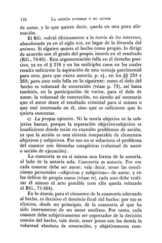 de autor, y 10 que quiere decir, queda en una pura afir-
mación.
El RG. volvió últimatnente a la teoria de los intereses,
abandonada ya en el siglo xrx, en lugar de la fórmula del
animus. Si alguien quiere el hecho como propio, lo dirige
de acuerdo con el grado del propio interés en el resultado
(RG., 74-85) .Esta argumentación falla en el derecho posi-
tivo, ya en el 216 y en los múltiples casos en los cuales
resulta suficiente la aspiración de una ventaja patrimonial
para otro, para que exista autoría, p. ej., en los 253 y
263; pero ante todo falla en lo siguiente: como el dolo del
hecho es voluntad de concreción (véase p. 73), así basta
también, en la participación de varios, para el dolo de
autor, la voluntad de concreción, no siendo así necesario
que el autor desee el resultado criminal para sí mismo o
que esté interesado en él, sino que es suficiente que lo
quiera concretar.
c) La propia opinión. Ni la teoría objetiva ni la sub-
jetiva bastan, porque la separación objetivo-subjetivo es
insuficiente donde están en cuestión problemas de acción,
ya que la acción es una síntesis inseparable de elementos
objetivos y subjetivos. Por eso no se soluciona el problema
del coautor con fórmulas categóricas (voluntad de autor
o acción de ejecución) .
La coautoría es en sí misma una forma de la autoría,
al lado de la autoría sola. Coautoria es autoria. Por eso
cada coautor debe ser autor; vale decir, tener las condi-
ciones personales -objetivas y subjetivas- de autor, y en
los delitos de propia mano (véase IV), cada uno debe reali-
zar él mismo el acto punible (con ello queda refutado
el RG., 71-364).
En lo demás, para el elemento de la coautoría adecuado
al hecho, es decisivo el dominio final del hecho; por eso se
elimina, desde un principio, de la coautoría al que ha
sido instrumento de un autor mediato. Por tanto, cada
coautor debe subjetivamente ser coportador de la decisión
común del hecho, vale decir, tener junto con los demás la
voluntad absoluta de concreción, y objetivamente com-
 