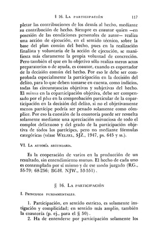 pletar las contribuciones de los demás al hecho, mediante
su contribución de hecho. Siempre es coautor quien -en
posesión de las condiciones personales de autor- realiza
una acción de ejecución, en el sentido técnico, sobre la
base del plan común del hecho, pues en la realización
finalista y voluntaria de la acción de ejecución, se mani-
fiesta más claramente la propia voluntad de concreción.
Pero también el que en lo objetivo sólo realiza meros actos
preparatorios o de ayuda, es coautor, cuando es coportador
de la decisión común del hecho. Por eso le debe ser com-
probada especialmente la participación en la decisión del
delito, para lo que deben tomarse en cuenta. como indicios,
todas las circunstancias objetivas y subjetivas del hecho.
El niinirs en la ~ ~ p a r t i c i ~ a c i ó nobjetiva, debe ser compen-
sado por el plzw en la comprobación particular de la copar-
ticipación en la decisión del delito, si no el objetivamente
menos partícipe podría ser penado solamente como cóm-
plice. Por eso la cuestión de la coautoría puede ser resuelta
solamente mediante una apreciación minuciosa de todo el
complot delictuoso y del grado de la participación obje-
tiva cle tódos los partícipes, pero no mediante fórmulas
categóricas (véase WELZEL,SJZ., 1947, ps. 645 y SS.).
VI. LA AUTORÍA SECUNDARIA.
Es la cooperación de varios en la producción de un
resultado, sin entendimiento mutuo. El hecho de cada uno
es contemplado por sí mismo y de ese modo juzgado (RG.,
55-79; 68-256; BGH. NJT., 53-551).
1. Participación, en sentido estricto, es solamente ins-
tigación y complicidad; en sentido más amplio, también
la coautoría (p. ej., para el 50).
2. Ha de entenderse por participación solamente los
 