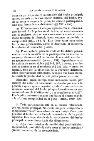 actos de en la comisión del hecho principal;
quien, después de la terminación material del hecho, ayu-
da al autor o asegura la presa, no Comete participación,
sino una forma de encubrimiento (§S 257 a 259) .
a) El hecho no está siempre agotado con su consuma-
ción formal. Así la privación de la libertad está consumada
con el encierro, pero se agota solamente cuando el ence-
rrado recupera la libertad; hasta entonces es posible la
complicidad (RG., 38-417). Esto tiene valor para todos
los delitos permanentes, como la deserción, el secuestro,
la violación de domicilio, y otros.
b) Pero también, prescindiendo de los delitos perma-
nentes, para la cuestión de la participación no interesa la
consumación formal del hecho, sino la material; vale decir
su agotamiento material (véase p. 191) .Especialmente en
los aelitos de acción doble 146, 267, y otros), y en los
cielitos limitados en el resultado (§S 253, 263, y otros) se
separan. Sólo con la obtención de la intención delictuosa
eptán materialmente terminados, de modo que hasta enton-
ces existe la posibilidad de una participación en ellos.
Ejemplos: quien entrega como mensajero doloso, por
encargo del autor, el documento falsificado por éste a la
persona a quien quiere engañar, ayuda al autor en la con-
sumación material del hecho (el que formalmente ya está
consumado con la falsificación) ,y es cómplice en el 267.
El cómplice del extorsionador que busca el dinero exigido
a la víctima: complicidad en el €j253 (HRR., 1940, 469).
3. Toda participación está en su esencia relacionada
con un hecho principal. No existe ninguna instigación o
complicidad "en sí", sino solamente una instigación o com-
plicidad al hecho: es la llamada accesoriedad de la parti-
cipación. Esta dependencia de la participación del hecho
principal, se manifiesta hacia dos direcciones:
a) &&.~é características de punibilidad (antijuricidad,
culpabilidad, punibilidad) debe tener el hecho principal?
(ámbito intensivo de la accesoriedad) .
 