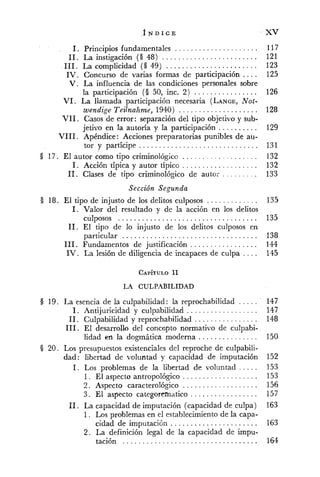 . . . . . . . . . . . . . . . . . . . . ..1 Principios fundamentales
. . . . . . . . . . . . . . . . . . . . . . . ..11 La instigación ( O 48)
. . . . . . . . . . . . . . . . . . . . . . ..111 La complicidad ( O 49)
. . . .IV . Concurso de varias formas de participación
V . La influencia de las condiciones personales sobre
la participación ( O 50, inc. 2) . . . . . . . . . . . . . . . .
VI . La llamada participacióii necesaria (LANGE,Not-
wendige Teilnahme. 1940) . . . . . . . . . . . . . . . . . . . .
VI1 . Casos de error: separación del tipo objetivo y sub-
jetivo en la autoría y la participación ..........
VI11. Apéndice: Acciones preparatorias punibles de au-
. . . . . . . . . . . . . . . . . . . . . . . . . . . . . .tor y partícipe
§ 17. El autor como tipo criminológico . . . . . . . . . . . . . . . . . . .
1. Acción típica y autor típico . . . . . . . . . . . . . . . . . . .
11. Clases de tipo criminológico de autor . . . . . . . . .
Sección Segunda
§ 18. El tipo de injusto de los delitos culposos . . . . . . . . . . . . .
1. Valor del resultado y de la acción en los delitos
. . . . . . . . . . . . . . . . . . . . . . . . . . . . . . . . . . .culposos
11. El tipo de lo iiljusto de los delitos culposos en
particular . . . . . . . . . . . . . . . . . . . . . . . . . . . . . . . . . .
111. Fundamentos de justificación . . . . . . . . . . . . . . . . .
. . . .IV . La lesión de diligencia de incapaces de culpa
LA CULPABILIDAD
§ 19. La esencia de la culpabilidad: la reprochabilidad . . . . .
1. Antijuricidad y culpabilidad . . . . . . . . . . . . . . . . . .
11. Culpabilidad y reprochabiridad . . . . . . . . . . . . . . . .
111. El desarrollo del concepto normativo de culpabi-
lidad en la dogmática moderna . . . . . . . . . . . . . . .
§ 20 . Los presupuestos existenciales del reproche de culpabili-
dad: libertad de voluntad y capacidad de imputación
1. Los problemas de la libertad de voluntad . . . . .
1. El aspecto antropológico . . . . . . . . . . . . . . . . . . .
2 . Aspecto caracterológico . . . . . . . . . . . . . . . . . . .
3. El aspecto categorematico . . . . . . . . . . . . . . . . .
11. La capacidad de imputación (capacidad de culpa)
1. Los problemas en el establecimiento de la capa-
. . . . . . . . . . . . . . . . . . . . . .cidad de imputación
2 . La definición legal de la capacidad de impu-
.. . . . . . . . . . . . . . . . . . . . . . . . . . . . . . . . . . .tacion
 