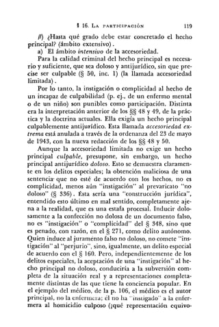 P) {Hasta qué grado debe estar concretado el hecho
principal? (ámbito extensivo) .
a) El ámbito intensivo de la accesoriedad.
Para la calidad criminal del hecho principal es necesa-
rio y suficiente, que sea doloso y antijurídico, sin que pre-
cise ser culpable (S 50, inc. 1) (la llamada accesoriedad
limitada) .
Por lo tanto, la instigación o complicidad al hecho de
un incapaz de culpabilidad (p. ej., de un enfermo mental
o de un niño) son punibles como participación. Distinta
era la interpretación anterior de los §S 48 y 49, de la prác-
tica y la doctrina actuales. Ella exigía un hecho principal
culpablemente antijurídico. Esta llamada accesoriedad ex-
trema está anulada a través de la ordenanza del 23 de mayo
de 1943, con la nueva redacción de los CjS 48 y 50.
Aunque la accesoriedad limitada no exige un hecho
principal culpable, presupone, sin embargo, un hecho
principal antijurídico doloso. Esto se demuestra claramen-
te en los delitos especiales; la obtención maliciosa de una
sentencia- que no esté de acuerdo con los hechos: no es
complicidad, menos aún "instigación" al prevaricato "no
doloso" (S 336) . Ésta sería una "construcción jurídica",
entendido esto último en mal sentido, completamente aje-
na a la realidad, que es una estafa procesal. Inducir dolo-
samente a la confección no dolosa de un documento falso,
no es "instigación" o "complicidad" del 348, sino que
es penado, con razón, en el 271, como delito autónomo.
Quien induce al juramento falso no doloso, no comete "ins-
tigación" al "perjurio", sino, igualmente, un delito especial
de acuerdo con el 160. Pero, independientemente de los
delitos especiales, la aceptación de una "instigación" al he-
cho principal no doloso, conduciría a la subversión com-
pleta de la situación real y a representaciones completa-
mente distintas de las que tiene la conciencia popular. En
el ejemplo del médico, de la p. 106, el médico es el autor
principal, no la enferiricid; él no ha "instigado" a la enfer-
mera al homicidio culposo (¡qué representación equivo-
 